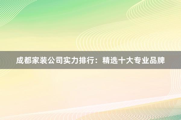 成都家装公司实力排行：精选十大专业品牌